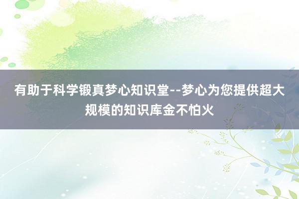 有助于科学锻真梦心知识堂--梦心为您提供超大规模的知识库金不怕火