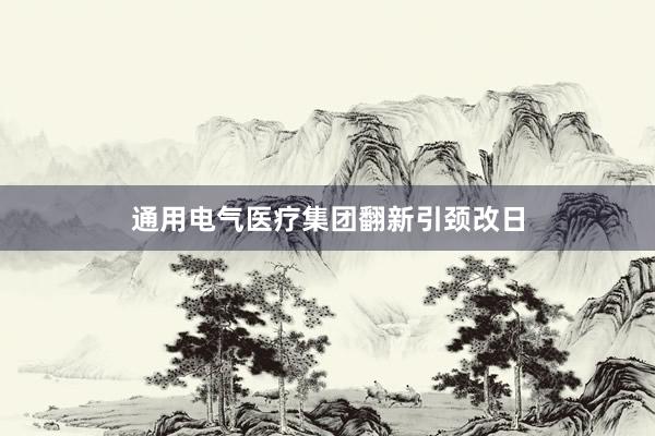 通用电气医疗集团翻新引颈改日